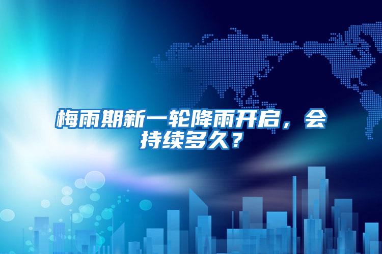 梅雨期新一輪降雨開啟,會持續多久?