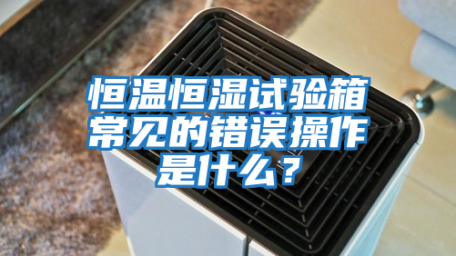 恒溫恒濕試驗箱常見的錯誤操作是什么？