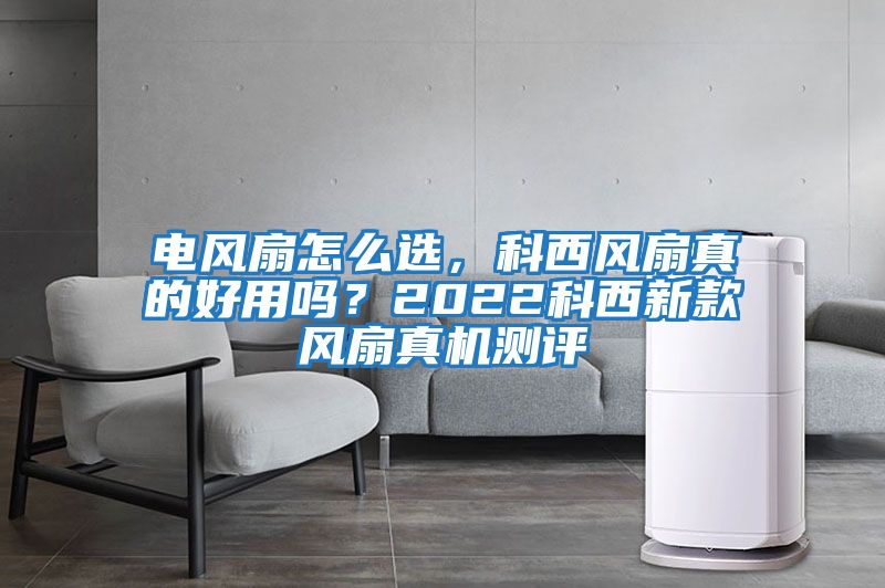 電風扇怎么選，科西風扇真的好用嗎？2022科西新款風扇真機測評